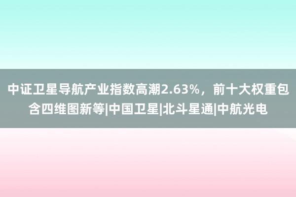 中证卫星导航产业指数高潮2.63%，前十大权重包含四维图新等|中国卫星|北斗星通|中航光电