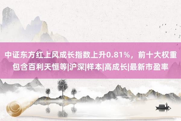 中证东方红上风成长指数上升0.81%，前十大权重包含百利天恒等|沪深|样本|高成长|最新市盈率