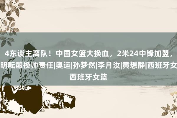 4东谈主离队！中国女篮大换血，2米24中锋加盟，姚明酝酿换帅责任|奥运|孙梦然|李月汝|黄想静|西班牙女篮