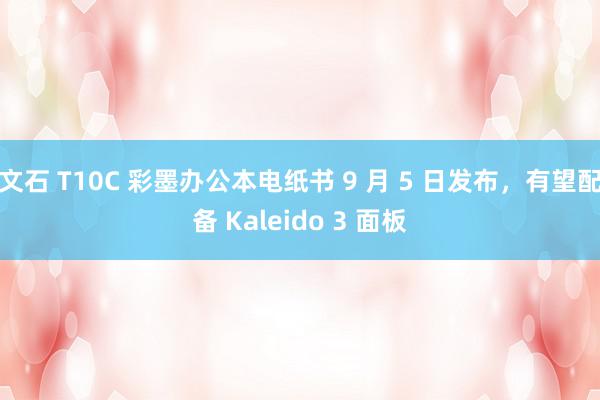 文石 T10C 彩墨办公本电纸书 9 月 5 日发布，有望配备 Kaleido 3 面板