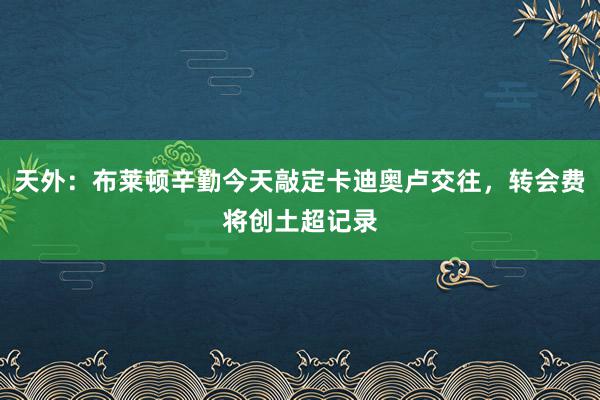 天外：布莱顿辛勤今天敲定卡迪奥卢交往，转会费将创土超记录